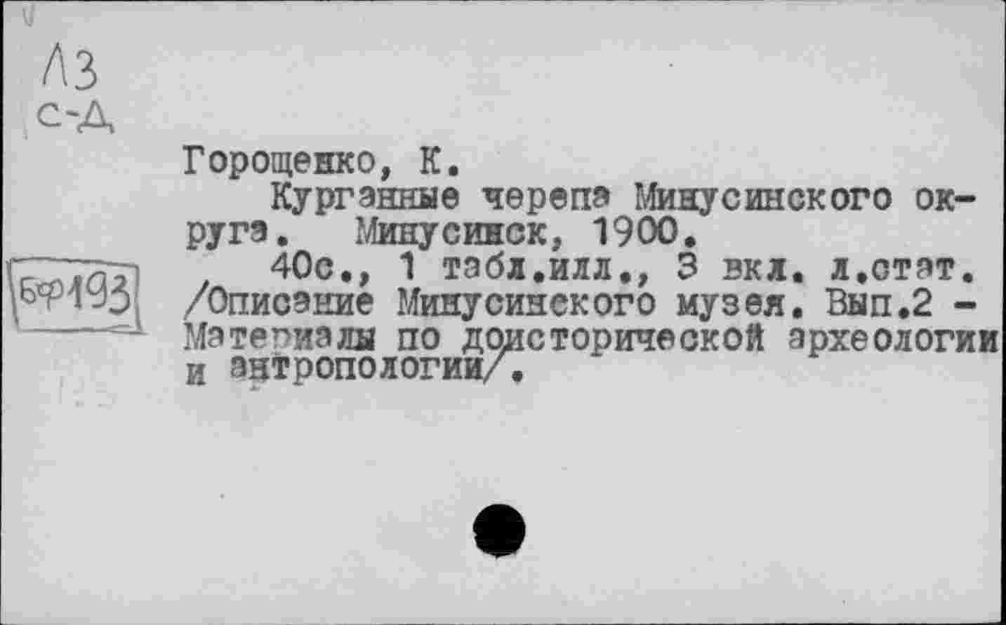 ﻿
Горощенко, К.
Курганные черепа Минусинского округа. Минусинск, 1900.
40с., 1 табл.илл., 3 вкл. л.стат. /Описание Минусинского музея. Вып.2 -Материалы по доисторической археологии и антропологии/.